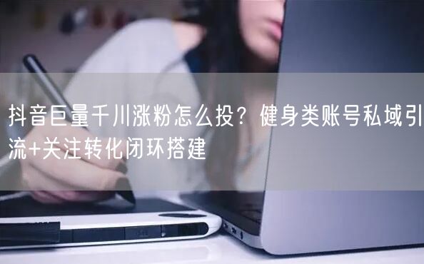 抖音巨量千川涨粉怎么投？健身类账号私域引流+关注转化闭环搭建