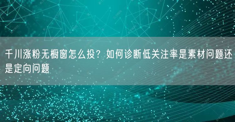 千川涨粉无橱窗怎么投？如何诊断低关注率是素材问题还是定向问题