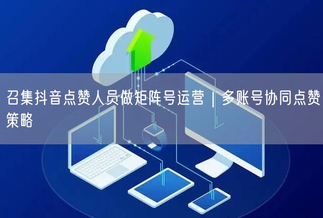 召集抖音点赞人员做矩阵号运营｜多账号协同点赞策略