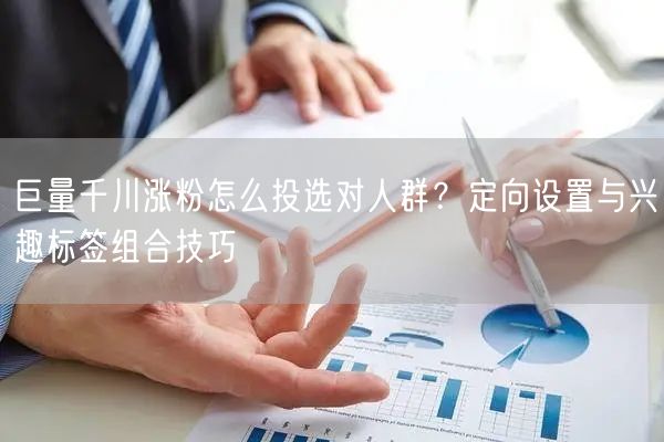 巨量千川涨粉怎么投选对人群？定向设置与兴趣标签组合技巧