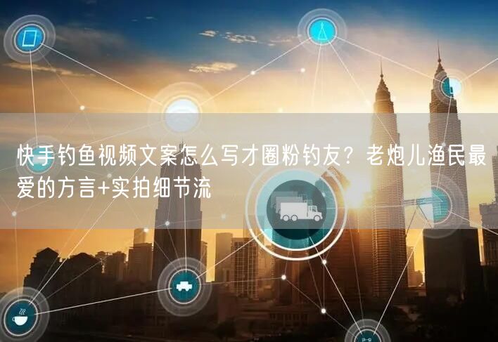 快手钓鱼视频文案怎么写才圈粉钓友？老炮儿渔民最爱的方言+实拍细节流