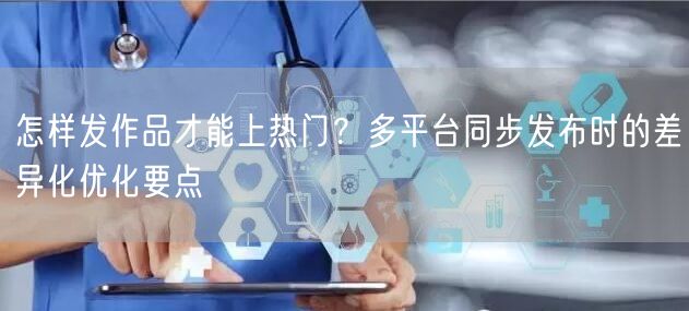 怎样发作品才能上热门？多平台同步发布时的差异化优化要点