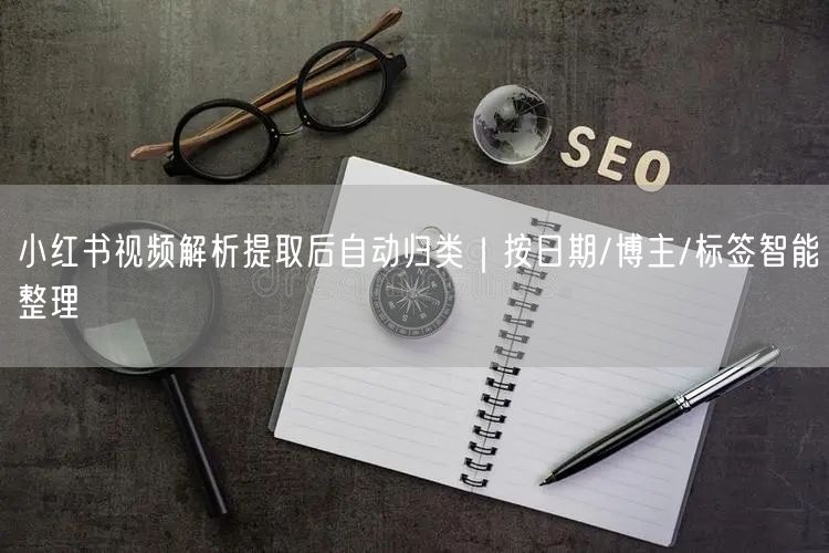 小红书视频解析提取后自动归类｜按日期/博主/标签智能整理