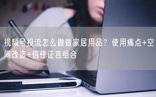 视频号投流怎么做做家居用品？使用痛点+空间改造+信任证言组合