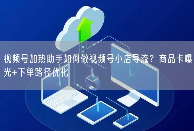 视频号加热助手如何做视频号小店导流？商品卡曝光+下单路径优化