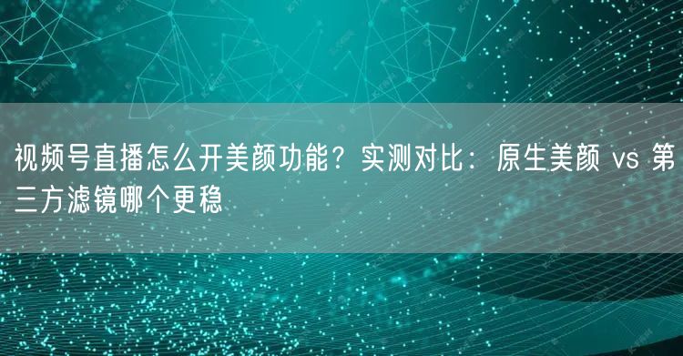 视频号直播怎么开美颜功能？实测对比：原生美颜 vs 第三方滤镜哪个更稳