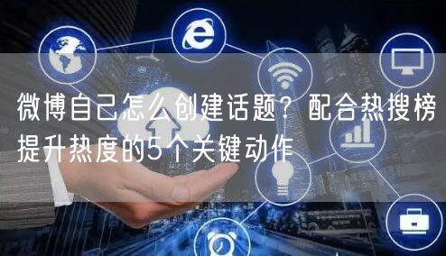 微博自己怎么创建话题？配合热搜榜提升热度的5个关键动作