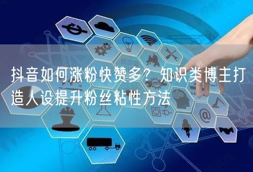 抖音如何涨粉快赞多？知识类博主打造人设提升粉丝粘性方法
