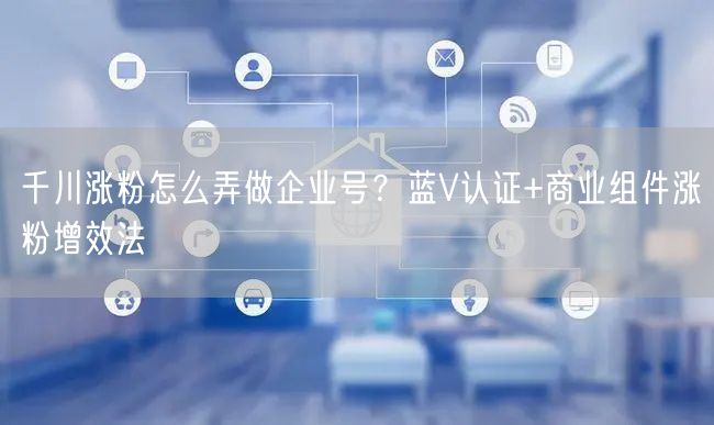 千川涨粉怎么弄做企业号？蓝V认证+商业组件涨粉增效法
