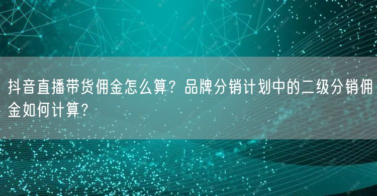 抖音直播带货佣金怎么算？品牌分销计划中的二级分销佣金如何计算？