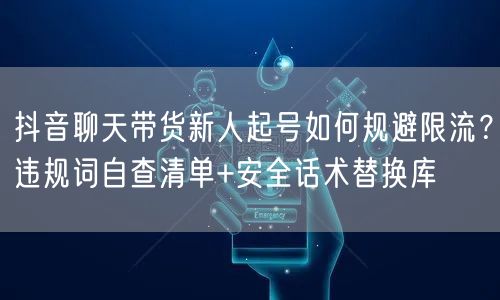抖音聊天带货新人起号如何规避限流?违规词自查清单+安全话术替换库