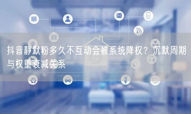 抖音静默粉多久不互动会被系统降权？沉默周期与权重衰减关系