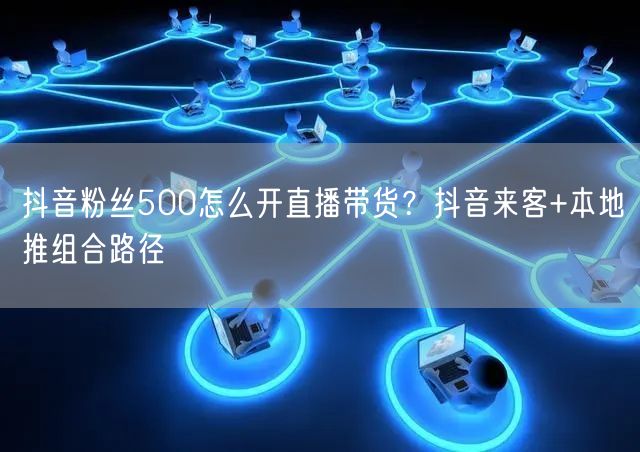 抖音粉丝500怎么开直播带货？抖音来客+本地推组合路径
