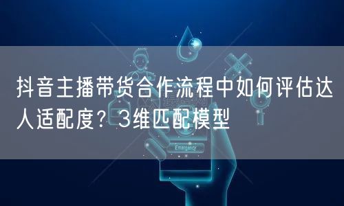 抖音主播带货合作流程中如何评估达人适配度？3维匹配模型