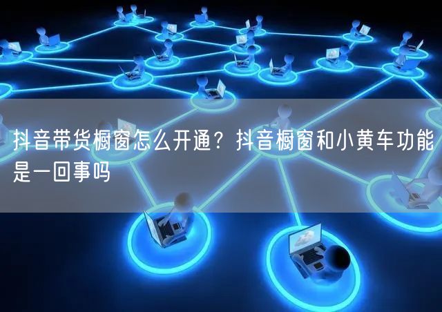 抖音带货橱窗怎么开通？抖音橱窗和小黄车功能是一回事吗