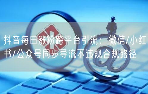 抖音每日涨粉跨平台引流：微信/小红书/公众号同步导流不违规合
