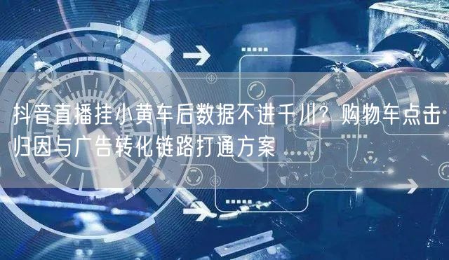 抖音直播挂小黄车后数据不进千川？购物车点击归因与广告转化链路