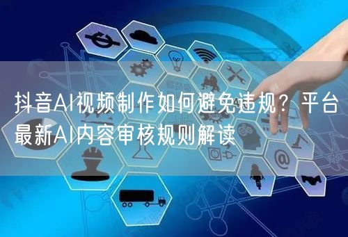 抖音AI视频制作如何避免违规？平台最新AI内容审核规则解读