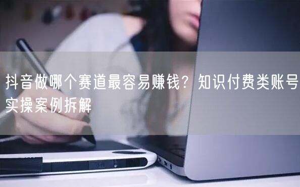 抖音做哪个赛道最容易赚钱？知识付费类账号实操案例拆解