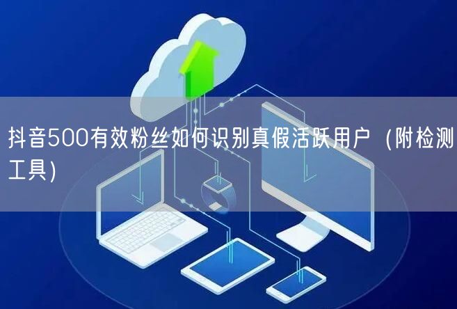 抖音500有效粉丝如何识别真假活跃用户（附检测工具）