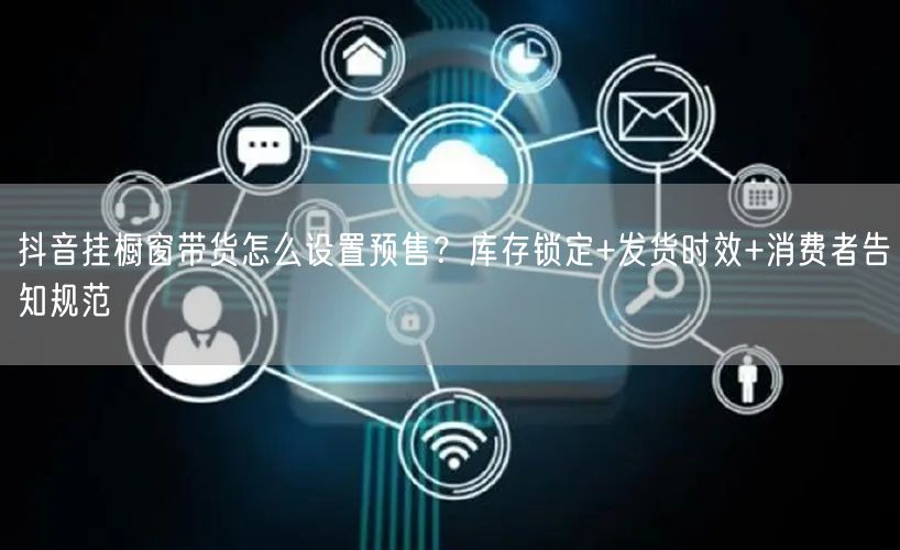 抖音挂橱窗带货怎么设置预售？库存锁定+发货时效+消费者告知规范