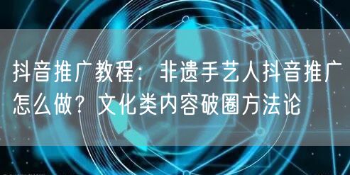 抖音推广教程：非遗手艺人抖音推广怎么做？文化类内容破圈方法论