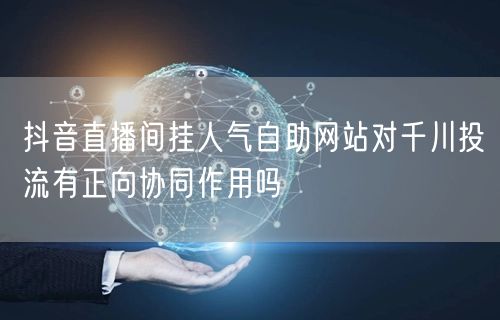 抖音直播间挂人气自助网站对千川投流有正向协同作用吗