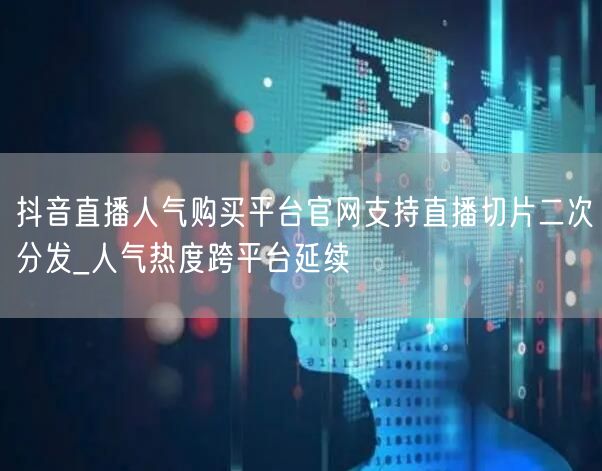 抖音直播人气购买平台官网支持直播切片二次分发_人气热度跨平台