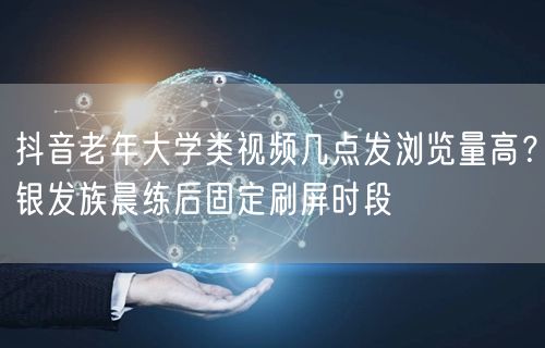 抖音老年大学类视频几点发浏览量高？银发族晨练后固定刷屏时段