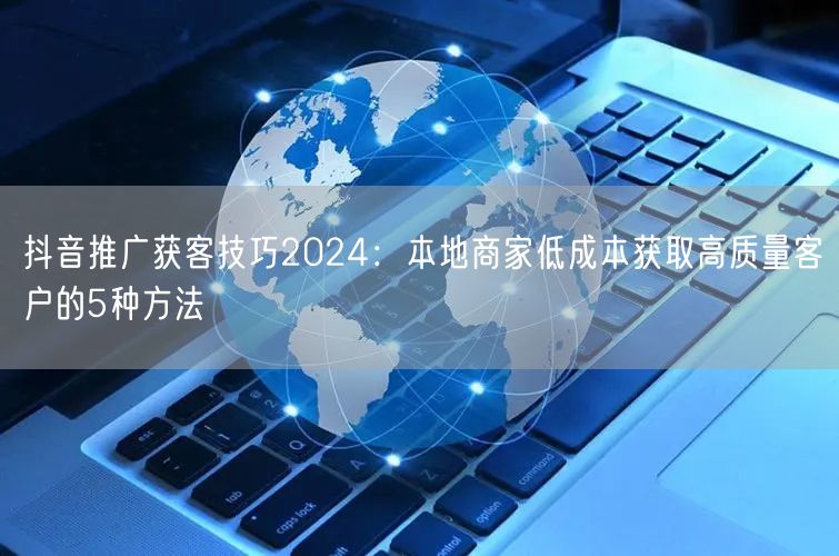 抖音推广获客技巧2024：本地商家低成本获取高质量客户的5种