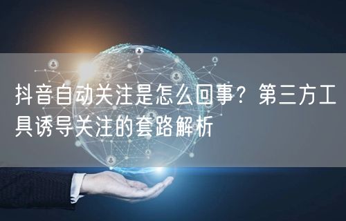 抖音自动关注是怎么回事？第三方工具诱导关注的套路解析