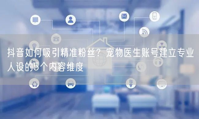 抖音如何吸引精准粉丝？宠物医生账号建立专业人设的5个内容维度