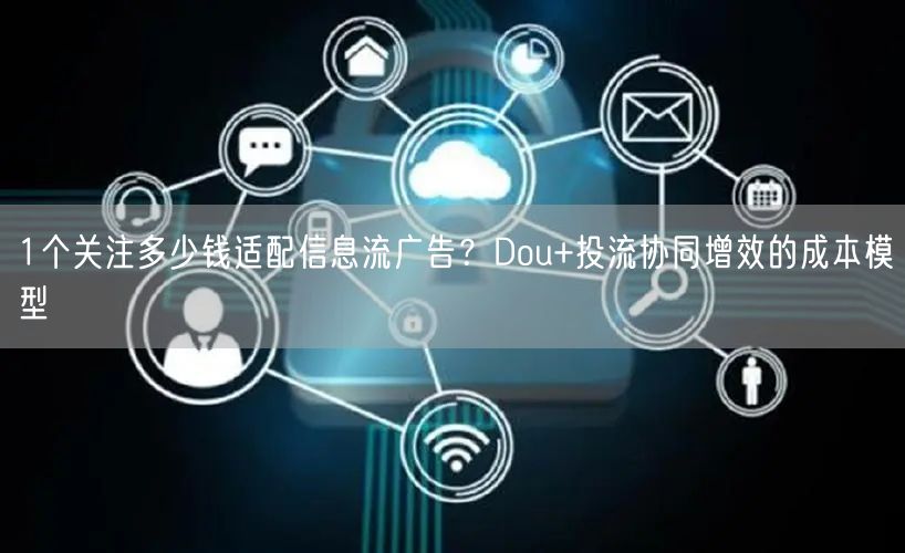 1个关注多少钱适配信息流广告？Dou+投流协同增效的成本模型