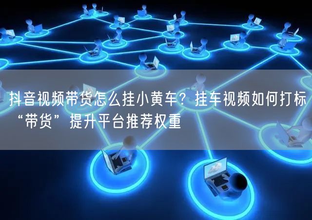 抖音视频带货怎么挂小黄车？挂车视频如何打标“带货”提升平台推