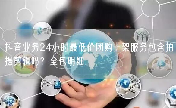 抖音业务24小时最低价团购上架服务包含拍摄剪辑吗？全包明细
