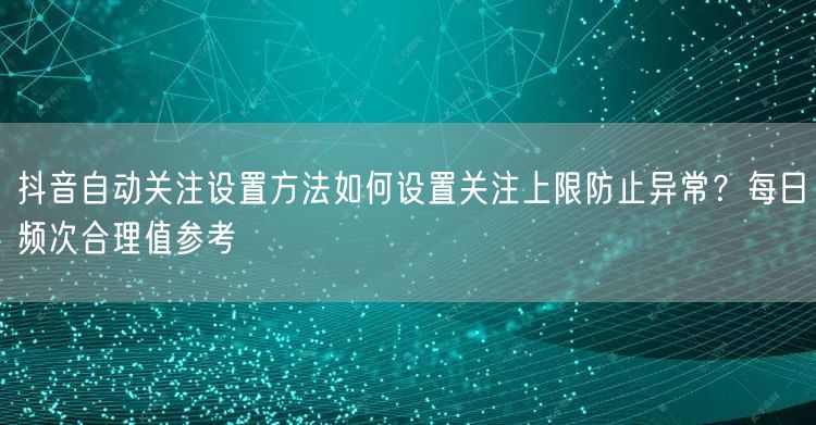 抖音自动关注设置方法如何设置关注上限防止异常？每日频次合理值