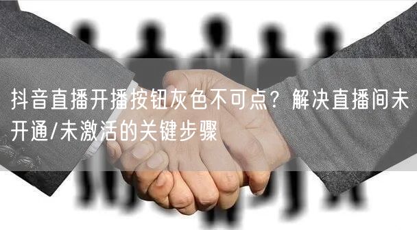 抖音直播开播按钮灰色不可点？解决直播间未开通/未激活的关键步