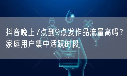 抖音晚上7点到9点发作品流量高吗？家庭用户集中活跃时段