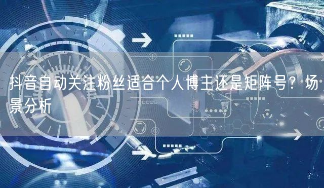 抖音自动关注粉丝适合个人博主还是矩阵号？场景分析