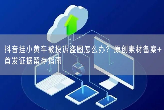 抖音挂小黄车被投诉盗图怎么办?原创素材备案+首发证据留存指南