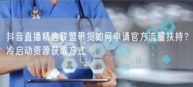 抖音直播精选联盟带货如何申请官方流量扶持？冷启动资源获取方式